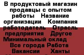 В продуктовый магазин продавцы с опытом работы › Название организации ­ Компания-работодатель › Отрасль предприятия ­ Другое › Минимальный оклад ­ 1 - Все города Работа » Вакансии   . Ханты-Мансийский,Советский г.